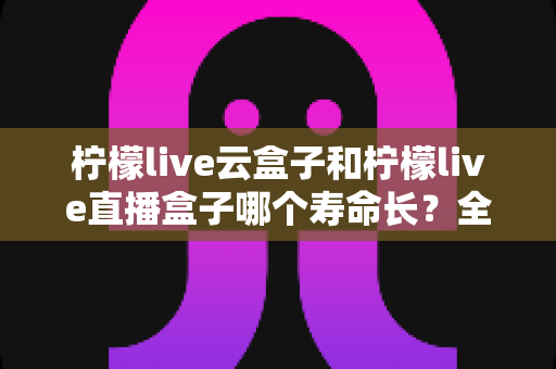 柠檬live云盒子和柠檬live直播盒子哪个寿命长?全面对比解析与延长设备寿命实用指南 柠檬live云盒子和柠檬live直播盒子哪个寿命长?全面对比解析与延长设备寿命实用指南