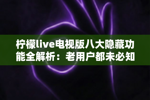 柠檬live电视版八大隐藏功能全解析：老用户都未必知道的大屏观影秘籍