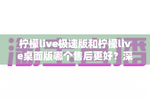 柠檬live极速版和柠檬live桌面版哪个售后更好？深度对比解析帮你选对版本