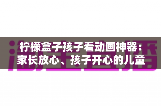 柠檬盒子孩子看动画神器:家长放心、孩子开心的儿童观影设备全解析 柠檬盒子孩子看动画神器:家长放心、孩子开心的儿童观影设备全解析