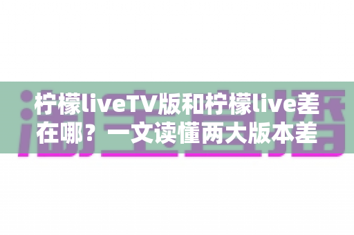 柠檬liveTV版和柠檬live差在哪?一文读懂两大版本差异,选对版本看播更畅快 柠檬liveTV版和柠檬live差在哪?一文读懂两大版本差异,选对版本看播更畅快