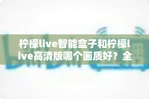 柠檬live智能盒子和柠檬live高清版哪个画质好？全面深度对比评测与选购指南，帮你找到最清晰流畅的观影体验