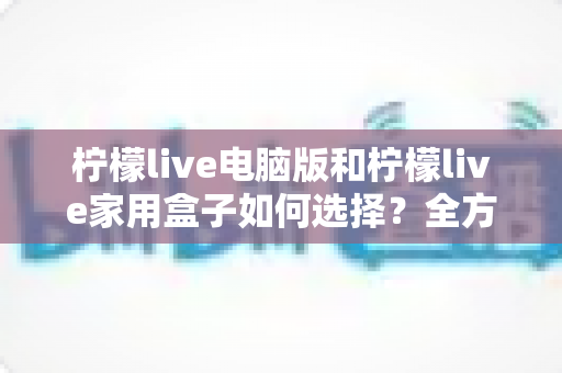 柠檬live电脑版和柠檬live家用盒子如何选择？全方位深度对比分析助你找到最佳方案