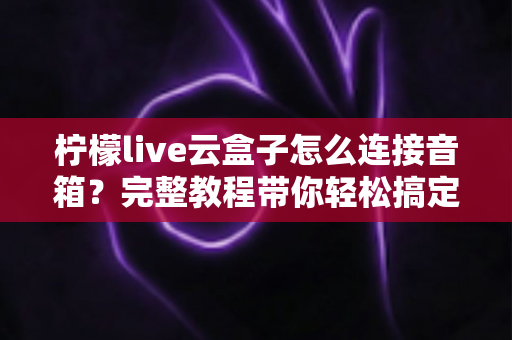 柠檬live云盒子怎么连接音箱?完整教程带你轻松搞定音响连接问题 柠檬live云盒子怎么连接音箱?完整教程带你轻松搞定音响连接问题