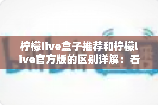 柠檬live盒子推荐和柠檬live官方版的区别详解:看懂差异再选择,观影体验更安心 柠檬live盒子推荐和柠檬live官方版的区别详解:看懂差异再选择,观影体验更安心