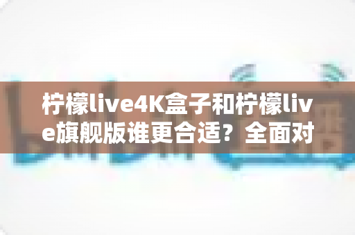 柠檬live4K盒子和柠檬live旗舰版谁更合适?全面对比帮你一次选对不踩坑 柠檬live4K盒子和柠檬live旗舰版谁更合适?全面对比帮你一次选对不踩坑