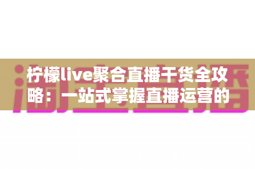 柠檬live聚合直播干货全攻略:一站式掌握直播运营的实战秘籍与变现技巧 柠檬live聚合直播干货全攻略:一站式掌握直播运营的实战秘籍与变现技巧