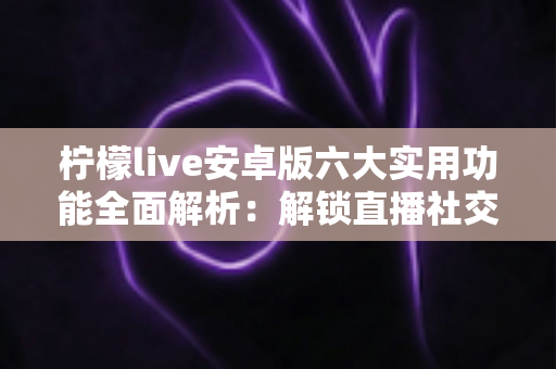 柠檬live安卓版六大实用功能全面解析：解锁直播社交新体验的必备指南