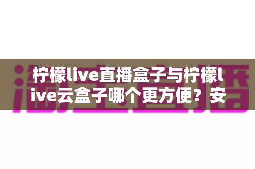 柠檬live直播盒子与柠檬live云盒子哪个更方便？安装、使用、维护全维度对比帮你选对不踩坑
