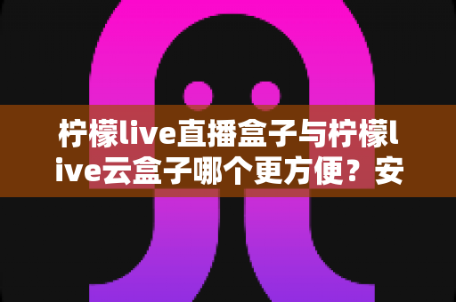 柠檬live直播盒子与柠檬live云盒子哪个更方便？安装、使用、维护全维度对比帮你选对不踩坑