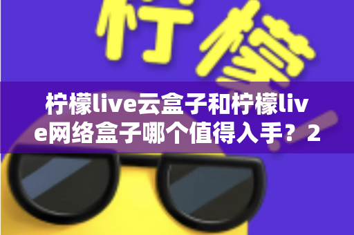 柠檬live云盒子和柠檬live网络盒子哪个值得入手？2025最新选购指南全面解析两者差异与真实体验