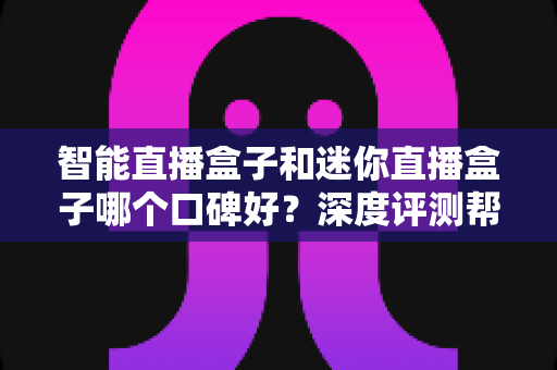 智能直播盒子和迷你直播盒子哪个口碑好？深度评测帮你选对设备不踩坑