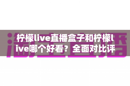 柠檬live直播盒子和柠檬live哪个好看？全面对比评测帮你找到最适合的观影方式
