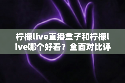 柠檬live直播盒子和柠檬live哪个好看？全面对比评测帮你找到最适合的观影方式
