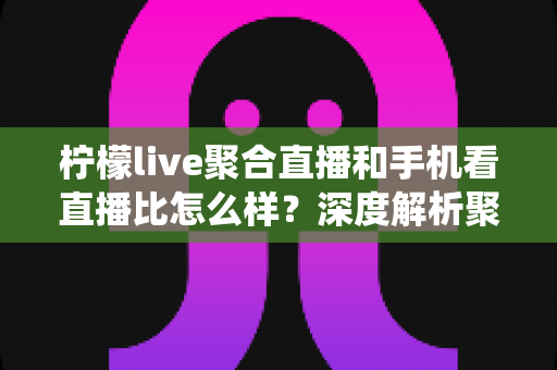 柠檬live聚合直播和手机看直播比怎么样？深度解析聚合直播与传统手机直播的全面差异