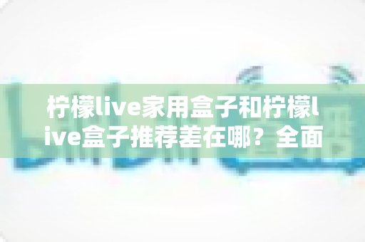 柠檬live家用盒子和柠檬live盒子推荐差在哪?全面解析两大版本区别,帮你选对不踩坑 柠檬live家用盒子和柠檬live盒子推荐差在哪?全面解析两大版本区别,帮你选对不踩坑