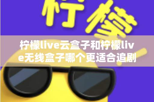 柠檬live云盒子和柠檬live无线盒子哪个更适合追剧?2025追剧党深度选购指南与真实体验全面对比 柠檬live云盒子和柠檬live无线盒子哪个更适合追剧?2025追剧党深度选购指南与真实体验全面对比