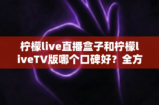 柠檬live直播盒子和柠檬liveTV版哪个口碑好?全方位深度对比解析,帮你找到最适合的大屏观影方案 柠檬live直播盒子和柠檬liveTV版哪个口碑好?全方位深度对比解析,帮你找到最适合的大屏观影方案