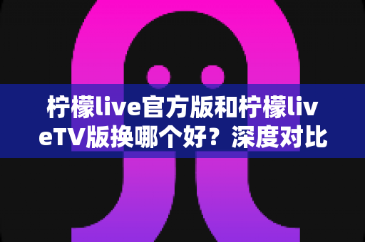 柠檬live官方版和柠檬liveTV版换哪个好？深度对比助你选对版本