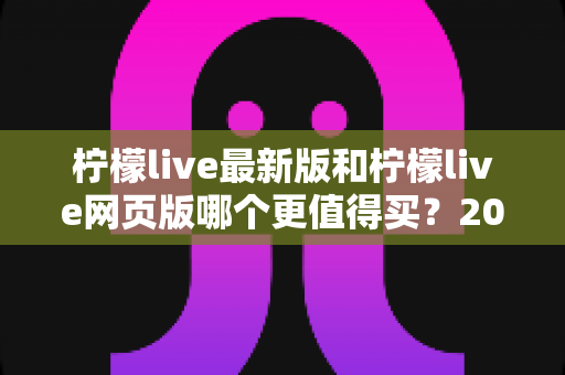 柠檬live最新版和柠檬live网页版哪个更值得买？2025最全选购对比指南与真实使用测评