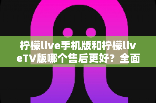 柠檬live手机版和柠檬liveTV版哪个售后更好？全面对比解析助你选对版本