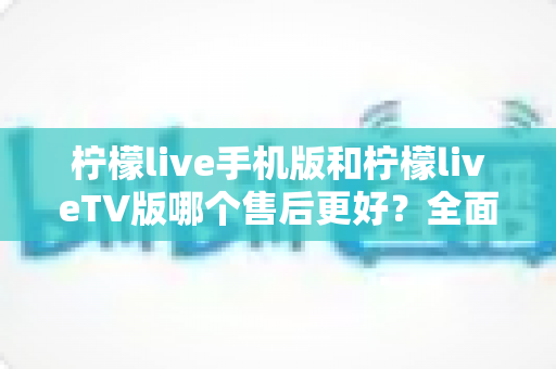 柠檬live手机版和柠檬liveTV版哪个售后更好？全面对比解析助你选对版本