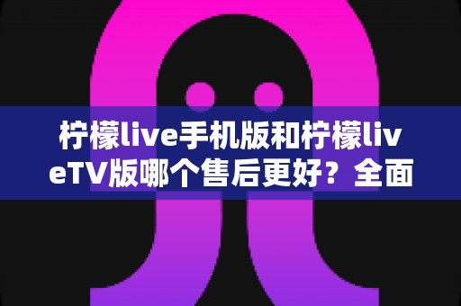 柠檬live手机版和柠檬liveTV版哪个售后更好？全面对比解析助你选对版本