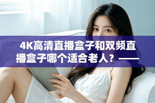 4K高清直播盒子和双频直播盒子哪个适合老人？——手把手教您为爸妈选对电视盒子