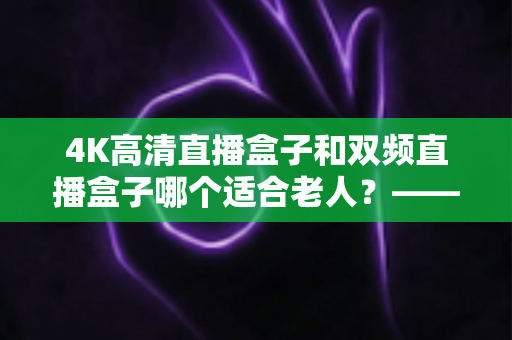 4K高清直播盒子和双频直播盒子哪个适合老人？——手把手教您为爸妈选对电视盒子