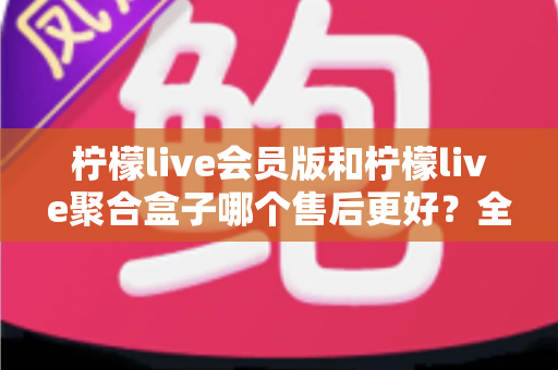 柠檬live会员版和柠檬live聚合盒子哪个售后更好？全面解析与选购避坑指南