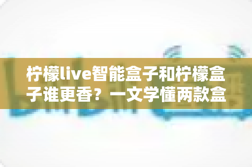 柠檬live智能盒子和柠檬盒子谁更香？一文学懂两款盒子的真实差距与选购攻略