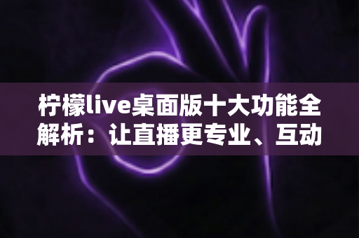 柠檬live桌面版十大功能全解析：让直播更专业、互动更高效的神器指南