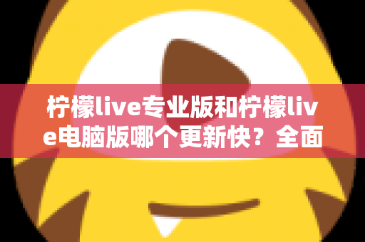 柠檬live专业版和柠檬live电脑版哪个更新快？全面深度对比解析帮你选对版本