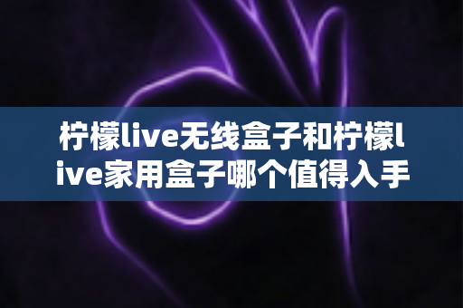 柠檬live无线盒子和柠檬live家用盒子哪个值得入手？一篇文章帮你选对不踩坑