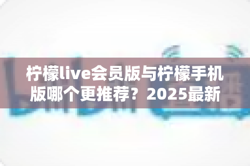 柠檬live会员版与柠檬手机版哪个更推荐？2025最新深度对比评测帮你选对版本