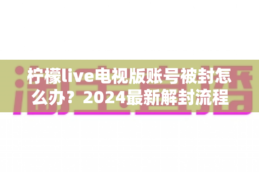 柠檬live电视版账号被封怎么办？2024最新解封流程与防封实用指南全解析