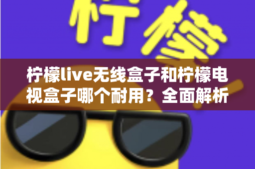 柠檬live无线盒子和柠檬电视盒子哪个耐用？全面解析两款盒子的使用寿命与选购指南