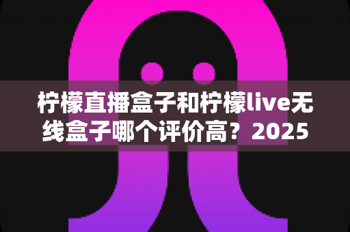 柠檬直播盒子和柠檬live无线盒子哪个评价高？2025年最新对比测评与选购全攻略