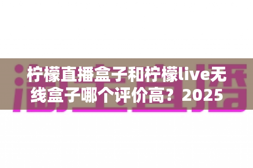 柠檬直播盒子和柠檬live无线盒子哪个评价高？2025年最新对比测评与选购全攻略