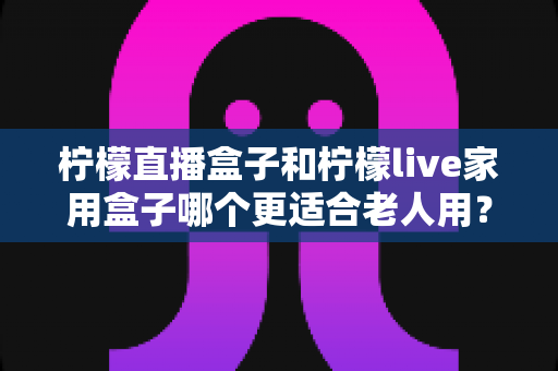 柠檬直播盒子和柠檬live家用盒子哪个更适合老人用？一篇帮子女做决定的全面对比选购指南