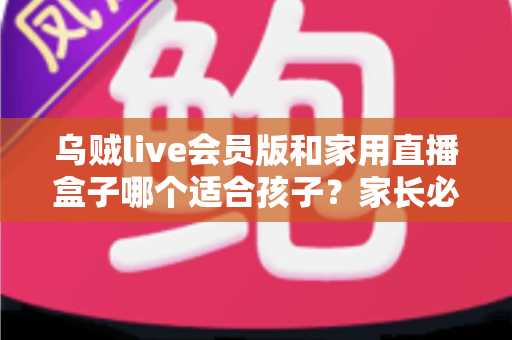 乌贼live会员版和家用直播盒子哪个适合孩子?家长必读的选购与安全指南 乌贼live会员版和家用直播盒子哪个适合孩子?家长必读的选购与安全指南