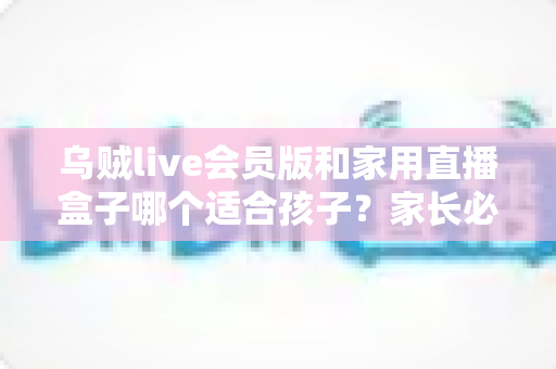 乌贼live会员版和家用直播盒子哪个适合孩子？家长必读的选购与安全指南