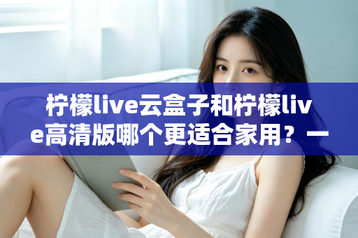 柠檬live云盒子和柠檬live高清版哪个更适合家用？一文看懂两大热门电视盒子的真实差异
