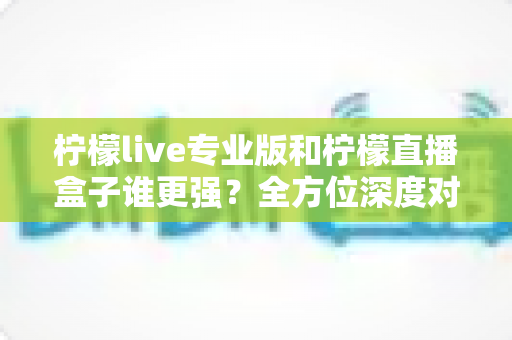 柠檬live专业版和柠檬直播盒子谁更强？全方位深度对比评测，帮你选对直播工具