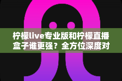 柠檬live专业版和柠檬直播盒子谁更强？全方位深度对比评测，帮你选对直播工具