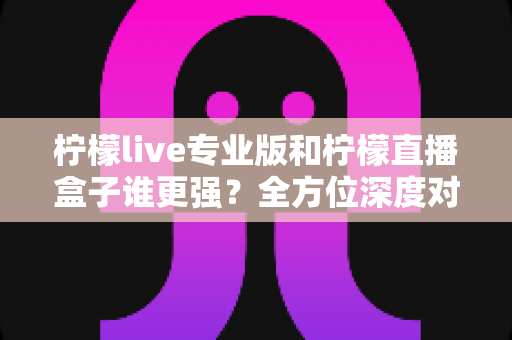 柠檬live专业版和柠檬直播盒子谁更强？全方位深度对比评测，帮你选对直播工具