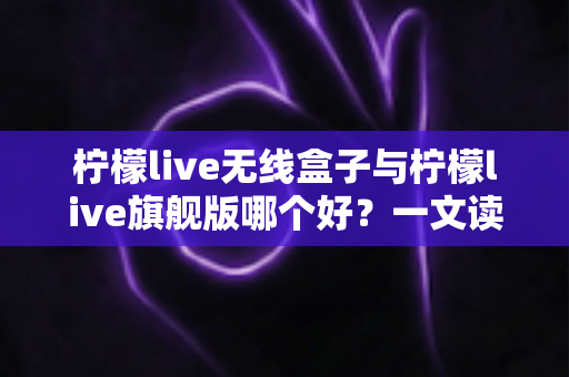 柠檬live无线盒子与柠檬live旗舰版哪个好？一文读懂两款直播设备的区别与选购指南