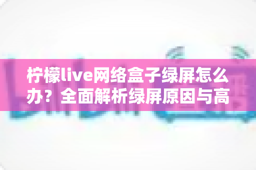 柠檬live网络盒子绿屏怎么办?全面解析绿屏原因与高效解决方案指南 柠檬live网络盒子绿屏怎么办?全面解析绿屏原因与高效解决方案指南