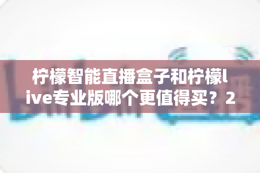 柠檬智能直播盒子和柠檬live专业版哪个更值得买？2025年直播设备选购深度评测与避坑指南
