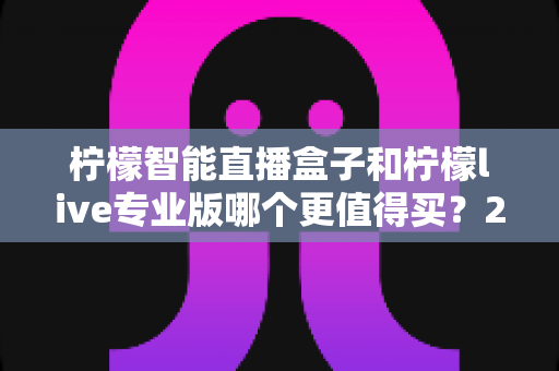 柠檬智能直播盒子和柠檬live专业版哪个更值得买？2025年直播设备选购深度评测与避坑指南